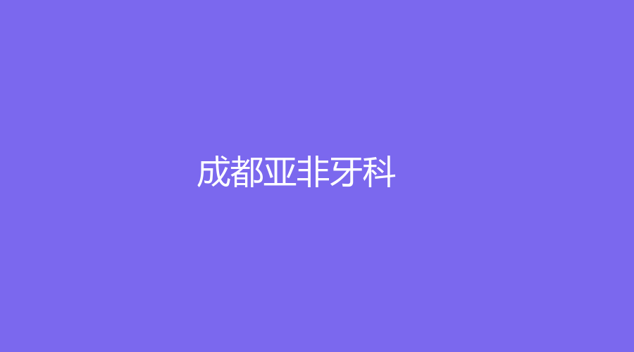 成都亚非牙科是正规机构吗？吕莎、李显军等医生技术好,通过一篇文章解读