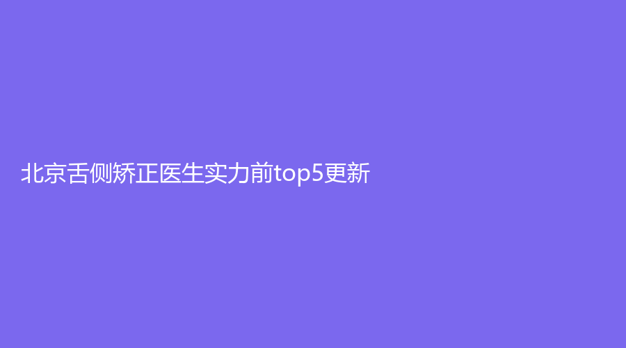 北京舌侧矫正医生实力前top5更新！张栋梁、张丁、任蕾上榜！详细介绍来袭！