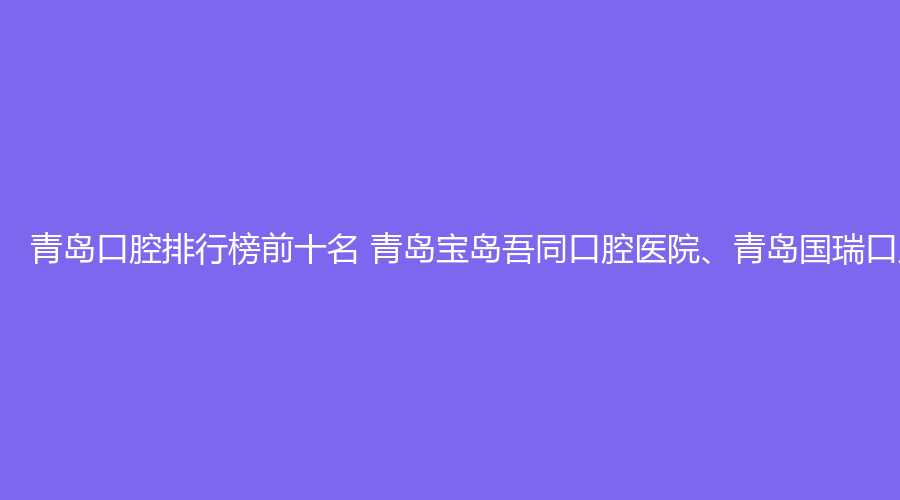 青岛口腔排行榜前十名 青岛宝岛吾同口腔医院、青岛国瑞口腔医院这几家都不错