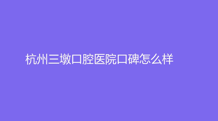 杭州三墩口腔医院口碑怎么样？医院介绍+医生推荐+擅长项目新全消息介绍