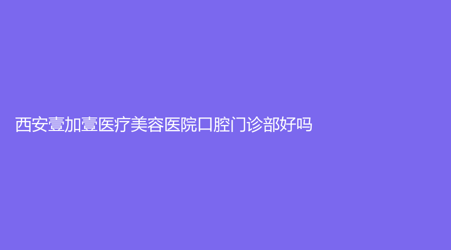 西安壹加壹医疗美容医院口腔门诊部好吗？冯毅医生经验丰富，值得推荐~