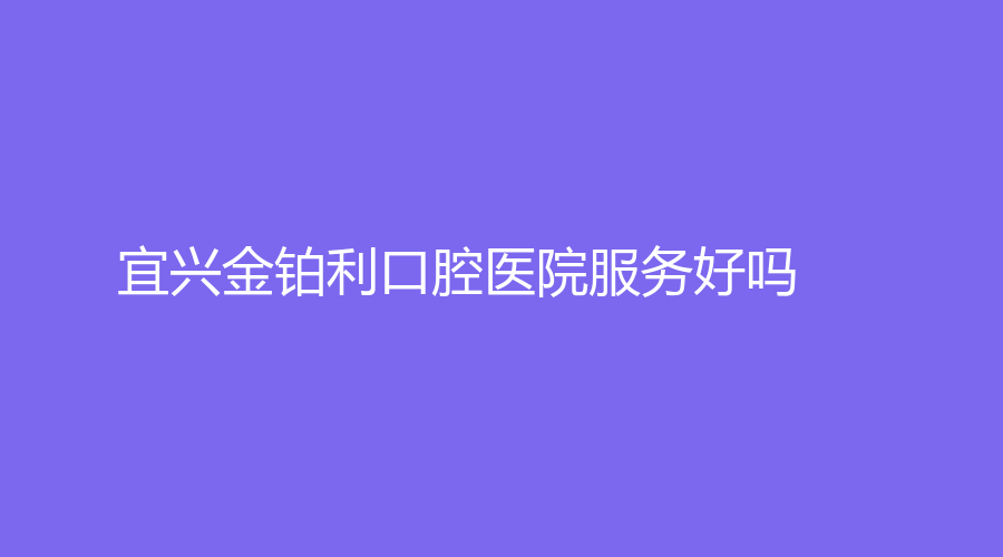 宜兴金铂利口腔医院服务好吗？医生团队详细介绍