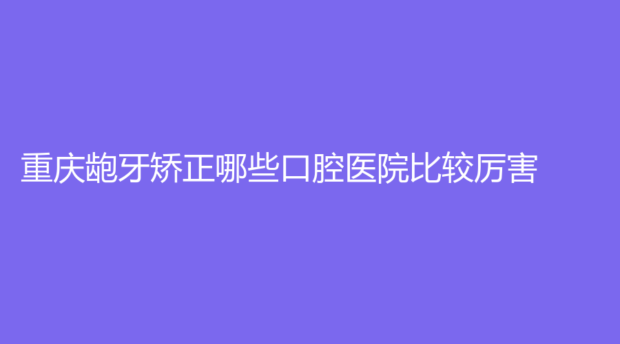 重庆龅牙矫正哪些口腔医院比较厉害？摩尔口腔、鹏博口腔、美芽口腔等机构上榜了！