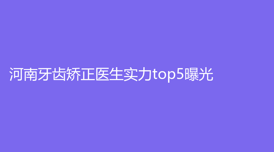 河南牙齿矫正医生实力top5曝光！王富来医生、马芳芳医生等上榜医生口碑均不错~