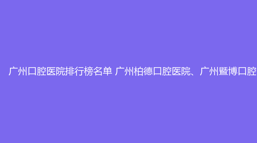 广州口腔医院排行榜名单 广州柏德口腔医院、广州暨博口腔医院值得选